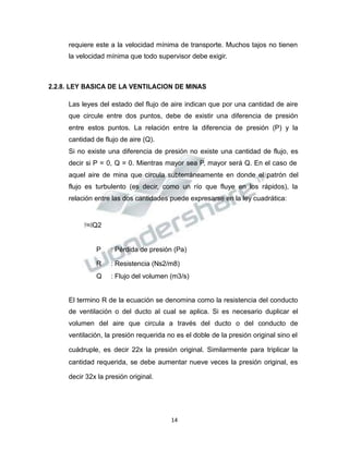 Propiedad Intelectual de la Universidad Nacional de San Agustín de Arequipa
requiere este a la velocidad mínima de transporte. Muchos tajos no tienen
la velocidad mínima que todo supervisor debe exigir.
2.2.8. LEY BASICA DE LA VENTILACION DE MINAS
Las leyes del estado del flujo de aire indican que por una cantidad de aire
que circule entre dos puntos, debe de existir una diferencia de presión
entre estos puntos. La relación entre la diferencia de presión (P) y la
cantidad de flujo de aire (Q).
Si no existe una diferencia de presión no existe una cantidad de flujo, es
decir si P = 0, Q = 0. Mientras mayor sea P, mayor será Q. En el caso de
aquel aire de mina que circula subterráneamente en donde el patrón del
flujo es turbulento (es decir, como un río que fluye en los rápidos), la
relación entre las dos cantidades puede expresarse en la ley cuadrática:
𝑃𝑃=𝑅𝑅Q2
P : Pérdida de presión (Pa)
R : Resistencia (Ns2/m8)
Q : Flujo del volumen (m3/s)
El termino R de la ecuación se denomina como la resistencia del conducto
de ventilación o del ducto al cual se aplica. Si es necesario duplicar el
volumen del aire que circula a través del ducto o del conducto de
ventilación, la presión requerida no es el doble de la presión original sino el
cuádruple, es decir 22x la presión original. Similarmente para triplicar la
cantidad requerida, se debe aumentar nueve veces la presión original, es
decir 32x la presión original.
14
 
