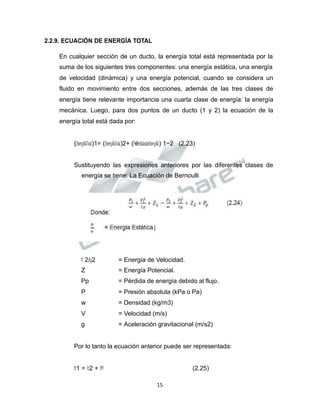Propiedad Intelectual de la Universidad Nacional de San Agustín de Arequipa
2.2.9. ECUACIÓN DE ENERGÍA TOTAL
En cualquier sección de un ducto, la energía total está representada por la
suma de los siguientes tres componentes: una energía estática, una energía
de velocidad (dinámica) y una energía potencial, cuando se considera un
fluido en movimiento entre dos secciones, además de las tres clases de
energía tiene relevante importancia una cuarta clase de energía: la energía
mecánica. Luego, para dos puntos de un ducto (1 y 2) la ecuación de la
energía total está dada por:
(𝐸𝐸𝑛𝑛𝑒𝑒𝑟𝑟𝑔𝑔í𝑎𝑎𝑇𝑇𝑜𝑜𝑡𝑡𝑎𝑎𝑙𝑙)1= (𝐸𝐸𝑛𝑛𝑒𝑒𝑟𝑟𝑔𝑔í𝑎𝑎𝑇𝑇𝑜𝑜𝑡𝑡𝑎𝑎𝑙𝑙)2+ (𝑃𝑃é𝑟𝑟𝑑𝑑𝑖𝑖𝑑𝑑𝑎𝑎𝑠𝑠𝑑𝑑𝑒𝑒𝐸𝐸𝑛𝑛𝑒𝑒𝑟𝑟𝑔𝑔í𝑎𝑎) 1−2 (2.23)
Sustituyendo las expresiones anteriores por las diferentes clases de
energía se tiene: La Ecuación de Bernoulli
𝑉𝑉 2/𝑔𝑔2 = Energía de Velocidad.
Z = Energía Potencial.
Pp = Pérdida de energía debido al flujo.
P = Presión absoluta (kPa o Pa)
w = Densidad (kg/m3)
V = Velocidad (m/s)
g = Aceleración gravitacional (m/s2)
Por lo tanto la ecuación anterior puede ser representada:
𝑃𝑃𝑡𝑡1 = 𝑃𝑃𝑡𝑡2 + 𝑃𝑃𝑃𝑃 (2.25)
15
 