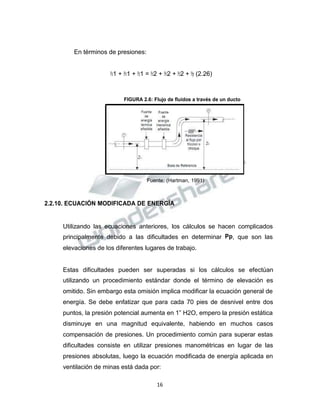 Propiedad Intelectual de la Universidad Nacional de San Agustín de Arequipa
En términos de presiones:
𝑃𝑃𝑠𝑠1 + 𝑃𝑃𝑣𝑣1 + 𝑃𝑃𝑧𝑧1 = 𝑃𝑃𝑠𝑠2 + 𝑃𝑃𝑣𝑣2 + 𝑃𝑃𝑧𝑧2 + 𝑃𝑃𝑝𝑝 (2.26)
FIGURA 2.6: Flujo de fluidos a través de un ducto
Fuente: (Hartman, 1991)
2.2.10. ECUACIÓN MODIFICADA DE ENERGÍA
Utilizando las ecuaciones anteriores, los cálculos se hacen complicados
principalmente debido a las dificultades en determinar Pp, que son las
elevaciones de los diferentes lugares de trabajo.
Estas dificultades pueden ser superadas si los cálculos se efectúan
utilizando un procedimiento estándar donde el término de elevación es
omitido. Sin embargo esta omisión implica modificar la ecuación general de
energía. Se debe enfatizar que para cada 70 pies de desnivel entre dos
puntos, la presión potencial aumenta en 1” H2O, empero la presión estática
disminuye en una magnitud equivalente, habiendo en muchos casos
compensación de presiones. Un procedimiento común para superar estas
dificultades consiste en utilizar presiones manométricas en lugar de las
presiones absolutas, luego la ecuación modificada de energía aplicada en
ventilación de minas está dada por:
16
 