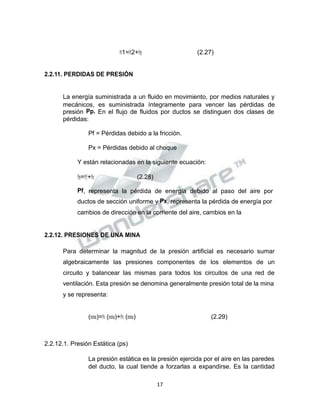 Propiedad Intelectual de la Universidad Nacional de San Agustín de Arequipa
𝑃𝑃𝑡𝑡1=𝑃𝑃𝑡𝑡2+𝑃𝑃𝑝𝑝 (2.27)
2.2.11. PERDIDAS DE PRESIÓN
La energía suministrada a un fluido en movimiento, por medios naturales y
mecánicos, es suministrada íntegramente para vencer las pérdidas de
presión Pp. En el flujo de fluidos por ductos se distinguen dos clases de
pérdidas:
Pf = Pérdidas debido a la fricción.
Px = Pérdidas debido al choque
Y están relacionadas en la siguiente ecuación:
𝑃𝑃𝑝𝑝=𝑃𝑃𝑓𝑓+𝑃𝑃𝑥𝑥 (2.28)
Pf, representa la pérdida de energía debido al paso del aire por
ductos de sección uniforme y Px, representa la pérdida de energía por
cambios de dirección en la corriente del aire, cambios en la
2.2.12. PRESIONES DE UNA MINA
Para determinar la magnitud de la presión artificial es necesario sumar
algebraicamente las presiones componentes de los elementos de un
circuito y balancear las mismas para todos los circuitos de una red de
ventilación. Esta presión se denomina generalmente presión total de la mina
y se representa:
(𝑚𝑚𝑖𝑖𝑛𝑛𝑎𝑎)=𝑃𝑃𝑠𝑠 (𝑚𝑚𝑖𝑖𝑛𝑛𝑎𝑎)+𝑃𝑃𝑣𝑣 (𝑚𝑚𝑖𝑖𝑛𝑛𝑎𝑎) (2.29)
2.2.12.1. Presión Estática (ps)
La presión estática es la presión ejercida por el aire en las paredes
del ducto, la cual tiende a forzarlas a expandirse. Es la cantidad
17
 