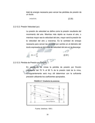 Propiedad Intelectual de la Universidad Nacional de San Agustín de Arequipa
total de energía necesaria para vencer las pérdidas de presión de
un ducto:
𝑃𝑃𝑠𝑠=𝑃𝑃𝑝𝑝=𝑃𝑃𝑓𝑓+𝑃𝑃𝑥𝑥 (2.30)
2.2.12.2. Presión Velocidad (pv)
La presión de velocidad se define como la presión resultante del
movimiento del aire. Mientras más rápido se mueve el aire, o
mientras mayor sea la velocidad del aire, mayor será la presión de
la velocidad del aire y viceversa. Es la cantidad de energía
necesaria para vencer las pérdidas por cambio en el diámetro del
ducto expresada en términos de velocidad del aire en la descarga:
2.2.12.3. Pérdida de Presión por Fricción
En ventilación de minas la pérdida de presión por fricción
representa del 70 % al 90 % de la presión total de la mina,
consiguientemente será muy útil determinar con la suficiente
precisión utilizando los coeficientes apropiados.
FIGURA 2.7: Gradiente de presiones
Fuente: (Hartman, 1991)
18
 