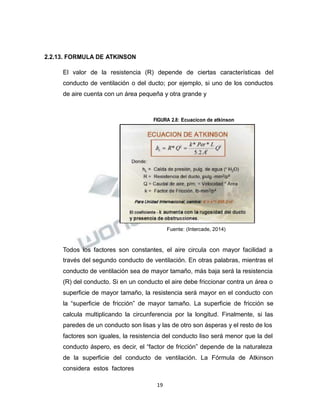 Propiedad Intelectual de la Universidad Nacional de San Agustín de Arequipa
2.2.13. FORMULA DE ATKINSON
El valor de la resistencia (R) depende de ciertas características del
conducto de ventilación o del ducto; por ejemplo, si uno de los conductos
de aire cuenta con un área pequeña y otra grande y
FIGURA 2.8: Ecuacicon de atkinson
Fuente: (Intercade, 2014)
Todos los factores son constantes, el aire circula con mayor facilidad a
través del segundo conducto de ventilación. En otras palabras, mientras el
conducto de ventilación sea de mayor tamaño, más baja será la resistencia
(R) del conducto. Si en un conducto el aire debe friccionar contra un área o
superficie de mayor tamaño, la resistencia será mayor en el conducto con
la “superficie de fricción” de mayor tamaño. La superficie de fricción se
calcula multiplicando la circunferencia por la longitud. Finalmente, si las
paredes de un conducto son lisas y las de otro son ásperas y el resto de los
factores son iguales, la resistencia del conducto liso será menor que la del
conducto áspero, es decir, el “factor de fricción” depende de la naturaleza
de la superficie del conducto de ventilación. La Fórmula de Atkinson
considera estos factores
19
 