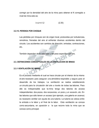 Propiedad Intelectual de la Universidad Nacional de San Agustín de Arequipa
corregir por la densidad del aire de la mina para obtener el K corregido a
nivel de mina esto es:
𝐾𝐾𝑐𝑐𝑜𝑜𝑟𝑟𝑟𝑟𝑒𝑒𝑔𝑔𝑖𝑖𝑑𝑑𝑜𝑜=𝑘𝑘𝑤𝑤1,2 (2.35)
2.2.15. PERDIDA POR CHOQUE
Las pérdidas por choques son de origen local, producidas por turbulencias,
remolinos, frenadas del aire al enfrentar diversos accidentes dentro del
circuito. Los accidentes son cambios de dirección, entradas, contracciones,
etc.
También dependen de la velocidad y del peso específico del aire.
2.3. DEFINICIONES CONCEPTUALES DE LA VENTILACION DE MINAS
2.3.1 VENTILACIÓN DE MINAS
Es el proceso mediante el cual se hace circular por el interior de la misma
el aire necesario para asegurar una atmósfera respirable y segura para el
desarrollo de los trabajos. La ventilación se realiza estableciendo
un circuito para la circulación del aire a través de todas las labores. Para
ello es indispensable que la mina tenga dos labores de acceso
independientes: dos pozos, dos socavones, un pozo y un socavón, etc. En
las labores que sólo tienen un acceso (por ejemplo, una galería en avance)
es necesario ventilar con ayuda de una tubería. La tubería se coloca entre
la entrada a la labor y el final de la labor. Esta ventilación se conoce
como secundaria, en oposición a la que recorre toda la mina que se
conoce como principal.
21
 