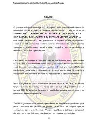 Propiedad Intelectual de la Universidad Nacional de San Agustín de Arequipa
RESUMEN
El presente trabajo de investigación cuyo objetivo es la evaluación del sistema de
ventilación con el soporte del software Ventsim visual 3 Lleva el título de
“EVALUACION Y OPTIMIZACION DEL SISTEMA DE VENTILACION DE LA
MINA CARAVELI S.A.C APLICANDO EL SOFTWARE VENTSIM VISUAL 3” La
evaluación y la optimización van ligados en toda empresa minera de producción
con el fin de obtener mejores condiciones termo ambientales de sus trabajadores
ya que en compañía minera caraveli el activo más valioso son los trabajadores y
reduciendo sus costos operacionales
La toma de datos de las labores principales se realizo desde el Nv 1440 hasta el
Nv 2130, con el levantamiento de las áreas y las velocidades del aire de la mina,
estos datos son plasmados en un plano unifilar de la mina y se realizo el balances
de aire limpio y aire viciado, obteniendo un caudal de aire limpio de 66,218 CFM y
un caudal de aire viciado de 74,500 CFM hasta aquí es la ventilación manual.
Para el ingreso de datos al software Ventsim visual 3, se hace uso de las
longitudes reales de la mina, usando los planos en autocad y exportando en un
formato DXF, Se considero las áreas y velocidades tomadas manualmente y se
correlaciono con el plano unifilar.
También ingresamos las curvas de operación de los ventiladores principales para
poder determinar las pérdidas de presión de la mina las mejoras que se
consiguieron con el uso del software Ventsim visual 3, es la distribución del caudal
del aire a las zonas de trabajo y se determino las zonas de acumulación
iii
 