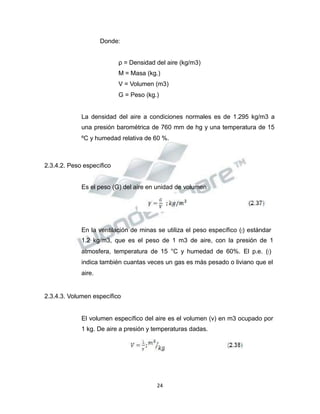 Propiedad Intelectual de la Universidad Nacional de San Agustín de Arequipa
Donde:
ρ = Densidad del aire (kg/m3)
M = Masa (kg.)
V = Volumen (m3)
G = Peso (kg.)
La densidad del aire a condiciones normales es de 1.295 kg/m3 a
una presión barométrica de 760 mm de hg y una temperatura de 15
ºC y humedad relativa de 60 %.
2.3.4.2. Peso específico
Es el peso (G) del aire en unidad de volumen
En la ventilación de minas se utiliza el peso específico (𝛾𝛾) estándar
1.2 kg/m3, que es el peso de 1 m3 de aire, con la presión de 1
atmosfera, temperatura de 15 °C y humedad de 60%. El p.e. (𝛾𝛾)
indica también cuantas veces un gas es más pesado o liviano que el
aire.
2.3.4.3. Volumen específico
El volumen específico del aire es el volumen (v) en m3 ocupado por
1 kg. De aire a presión y temperaturas dadas.
24
 