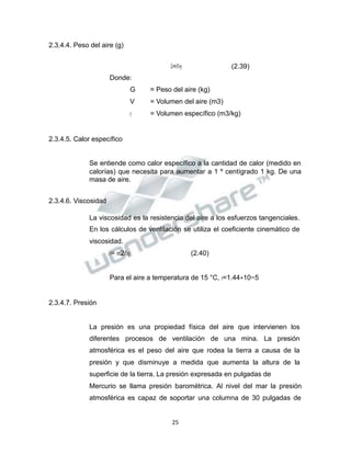 Propiedad Intelectual de la Universidad Nacional de San Agustín de Arequipa
2.3.4.4. Peso del aire (g)
𝐺𝐺=𝑉𝑉∗𝛾𝛾 (2.39)
Donde:
G = Peso del aire (kg)
V = Volumen del aire (m3)
𝛾𝛾 = Volumen específico (m3/kg)
2.3.4.5. Calor específico
Se entiende como calor específico a la cantidad de calor (medido en
calorías) que necesita para aumentar a 1 º centígrado 1 kg. De una
masa de aire.
2.3.4.6. Viscosidad
La viscosidad es la resistencia del aire a los esfuerzos tangenciales.
En los cálculos de ventilación se utiliza el coeficiente cinemático de
viscosidad.
𝜐𝜐= 𝑚𝑚2/𝑠𝑠𝑒𝑒𝑔𝑔 (2.40)
Para el aire a temperatura de 15 °C, 𝜐𝜐=1.44∗10−5
2.3.4.7. Presión
La presión es una propiedad física del aire que intervienen los
diferentes procesos de ventilación de una mina. La presión
atmosférica es el peso del aire que rodea la tierra a causa de la
presión y que disminuye a medida que aumenta la altura de la
superficie de la tierra. La presión expresada en pulgadas de
Mercurio se llama presión barométrica. Al nivel del mar la presión
atmosférica es capaz de soportar una columna de 30 pulgadas de
25
 