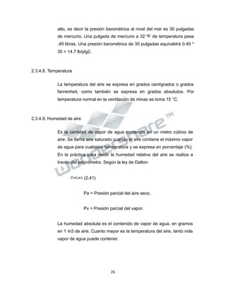 Propiedad Intelectual de la Universidad Nacional de San Agustín de Arequipa
alto, es decir la presión barométrica al nivel del mar es 30 pulgadas
de mercurio. Una pulgada de mercurio a 32 ºF de temperatura pesa
.49 libras. Una presión barométrica de 30 pulgadas equivaldrá 0.49 *
30 = 14.7 lb/plg2.
2.3.4.8. Temperatura
La temperatura del aire se expresa en grados centígrados o grados
fanrenheit, como también se expresa en grados absolutos. Por
temperatura normal en la ventilación de minas se toma 15 °C.
2.3.4.9. Humedad de aire
Es la cantidad de vapor de agua contenida en un metro cúbico de
aire. Se llama aire saturado cuando el aire contiene el máximo vapor
de agua para cualquier temperatura y se expresa en porcentaje (%).
En la práctica para medir la humedad relativa del aire se realiza a
través del psicrómetro. Según la ley de Dalton:
𝑃𝑃𝑇𝑇=𝑃𝑃𝑎𝑎+𝑃𝑃𝑣𝑣 (2.41)
Pa = Presión parcial del aire seco.
Pv = Presión parcial del vapor.
La humedad absoluta es el contenido de vapor de agua, en gramos
en 1 m3 de aire. Cuanto mayor es la temperatura del aire, tanto más
vapor de agua puede contener.
26
 