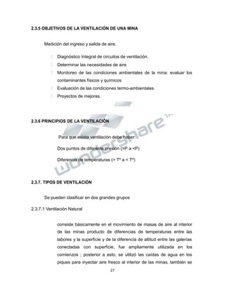 Propiedad Intelectual de la Universidad Nacional de San Agustín de Arequipa
2.3.5 OBJETIVOS DE LA VENTILACIÓN DE UNA MINA
Medición del ingreso y salida de aire.
 Diagnóstico Integral de circuitos de ventilación.
 Determinar las necesidades de aire
 Monitoreo de las condiciones ambientales de la mina: evaluar los
contaminantes físicos y químicos
 Evaluación de las condiciones termo-ambientales
 Proyectos de mejoras.
2.3.6 PRINCIPIOS DE LA VENTILACIÓN
Para que exista ventilación debe haber:
Dos puntos de diferente presión (>P a <P)
Diferencia de temperaturas (> Tº a < Tº)
2.3.7. TIPOS DE VENTILACIÓN
Se pueden clasificar en dos grandes grupos
2.3.7.1 Ventilación Natural
consiste básicamente en el movimiento de masas de aire al interior
de las minas producto de diferencias de temperaturas entre las
labores y la superficie y de la diferencia de altitud entre las galerías
conectadas con superficie, fue ampliamente utilizada en los
comienzos ; posterior a esto, se utilizó las caídas de agua en los
piques para inyectar aire fresco al interior de las minas, también se
27
 