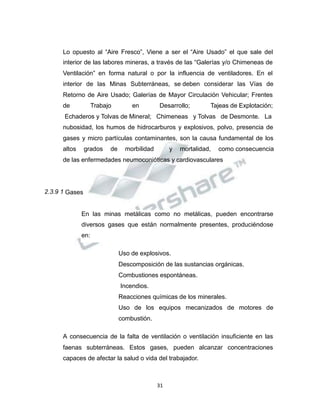 Propiedad Intelectual de la Universidad Nacional de San Agustín de Arequipa
Lo opuesto al “Aire Fresco”, Viene a ser el “Aire Usado” el que sale del
interior de las labores mineras, a través de las “Galerías y/o Chimeneas de
Ventilación” en forma natural o por la influencia de ventiladores. En el
interior de las Minas Subterráneas, se deben considerar las Vías de
Retorno de Aire Usado; Galerías de Mayor Circulación Vehicular; Frentes
de Trabajo en Desarrollo; Tajeas de Explotación;
Echaderos y Tolvas de Mineral; Chimeneas y Tolvas de Desmonte. La
nubosidad, los humos de hidrocarburos y explosivos, polvo, presencia de
gases y micro partículas contaminantes, son la causa fundamental de los
altos grados de morbilidad y mortalidad, como consecuencia
de las enfermedades neumoconióticas y cardiovasculares
2.3.9 1 Gases
En las minas metálicas como no metálicas, pueden encontrarse
diversos gases que están normalmente presentes, produciéndose
en:
Uso de explosivos.
Descomposición de las sustancias orgánicas.
Combustiones espontáneas.
Incendios.
Reacciones químicas de los minerales.
Uso de los equipos mecanizados de motores de
combustión.
A consecuencia de la falta de ventilación o ventilación insuficiente en las
faenas subterráneas. Estos gases, pueden alcanzar concentraciones
capaces de afectar la salud o vida del trabajador.
31
 