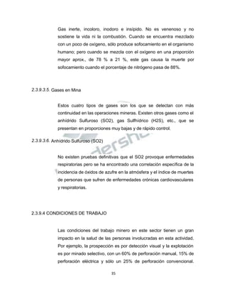 Propiedad Intelectual de la Universidad Nacional de San Agustín de Arequipa
Gas inerte, incoloro, inodoro e insípido. No es venenoso y no
sostiene la vida ni la combustión. Cuando se encuentra mezclado
con un poco de oxígeno, sólo produce sofocamiento en el organismo
humano; pero cuando se mezcla con el oxígeno en una proporción
mayor aprox., de 78 % a 21 %, este gas causa la muerte por
sofocamiento cuando el porcentaje de nitrógeno pasa de 88%.
2.3.9.3.5. Gases en Mina
Estos cuatro tipos de gases son los que se detectan con más
continuidad en las operaciones mineras. Existen otros gases como el
anhídrido Sulfuroso (SO2), gas Sulfhídrico (H2S), etc., que se
presentan en proporciones muy bajas y de rápido control.
2.3.9.3.6. Anhídrido Sulfuroso (SO2)
No existen pruebas definitivas que el SO2 provoque enfermedades
respiratorias pero se ha encontrado una correlación específica de la
incidencia de óxidos de azufre en la atmósfera y el índice de muertes
de personas que sufren de enfermedades crónicas cardiovasculares
y respiratorias.
2.3.9.4 CONDICIONES DE TRABAJO
Las condiciones del trabajo minero en este sector tienen un gran
impacto en la salud de las personas involucradas en esta actividad.
Por ejemplo, la prospección es por detección visual y la explotación
es por minado selectivo, con un 60% de perforación manual, 15% de
perforación eléctrica y sólo un 25% de perforación convencional.
35
 