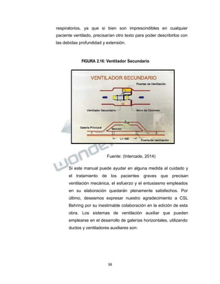 Propiedad Intelectual de la Universidad Nacional de San Agustín de Arequipa
respiratorios, ya que si bien son imprescindibles en cualquier
paciente ventilado, precisarían otro texto para poder describirlos con
las debidas profundidad y extensión.
FIGURA 2.16: Ventilador Secundario
Fuente: (Intercade, 2014)
Si este manual puede ayudar en alguna medida al cuidado y
el tratamiento de los pacientes graves que precisan
ventilación mecánica, el esfuerzo y el entusiasmo empleados
en su elaboración quedarán plenamente satisfechos. Por
último, deseamos expresar nuestro agradecimiento a CSL
Behring por su inestimable colaboración en la edición de esta
obra. Los sistemas de ventilación auxiliar que pueden
emplearse en el desarrollo de galerías horizontales, utilizando
ductos y ventiladores auxiliares son:
38
 