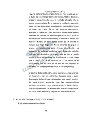 Propiedad Intelectual de la Universidad Nacional de San Agustín de Arequipa
Fuente: (Intercade, 2014)
Hoy día, es la ventilación impelente la que más se usa, ya que
el ducto es una manga totalmente flexible, fácil de trasladar,
colocar y sacar. En este caso, el ventilador al soplar infla la
manga y mueve el aire. En el caso de la ventilación aspirante,
estas mangas deben tener un anillado en espiral rígido lo que
las hace muy caras. El uso de sistemas combinados,
aspirante – impelentes, para ventilar el desarrollo de piques
verticales, es también de aplicación práctica cuando éstos se
desarrollan en forma descendente y la marina se extrae por
medio de baldes. En estos casos, el uso de un tendido de
mangas que haga llegar aire fresco al fondo del pique en
avance es imprescindible para refrescar el ambiente. La
aplicación de sistemas auxiliares para desarrollar galerías
verticales está limitada a su empleo para ventilar la galería
donde se inicia el desarrollo de la chimenea o pique, dado
que la destrucción de los tendidos de ductos dentro de la
labor vertical por la caída de la roca en los disparos es
inevitable (en su reemplazo se utiliza el aire comprimido).
El objetivo de la ventilación auxiliar es mantener las galerías
en desarrollo, con un ambiente adecuado para el buen
desempaño de hombres y maquinarias, esto es con un nivel
de contaminación ambiental bajo las concentraciones
máximas permitidas, y con una alimentación de aire fresco
suficiente para cubrir los requerimientos de las maquinarias
utilizadas en el desarrollo y preparación de nuevas labores.
2.3.9.5. CLASIFICACIÓN DE LOS VENTILADORES
2.3.9.5.1Ventiladores Centrífugos
41
 