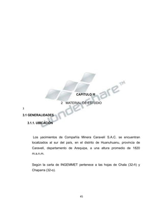 Propiedad Intelectual de la Universidad Nacional de San Agustín de Arequipa
CAPITULO III
2 MATERIAL DE ESTUDIO
3
3.1 GENERALIDADES
3.1.1. UBICACIÓN
Los yacimientos de Compañía Minera Caravelí S.A.C. se encuentran
localizados al sur del país, en el distrito de Huanuhuanu, provincia de
Caravelí, departamento de Arequipa, a una altura promedio de 1820
m.s.n.m.
Según la carta de INGEMMET pertenece a las hojas de Chala (32-ñ) y
Chaparra (32-o).
45
 