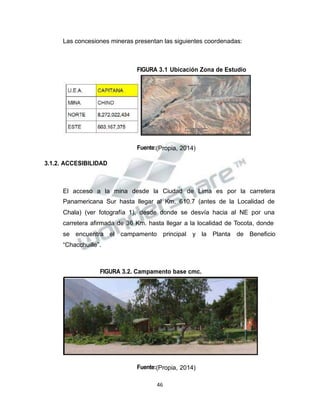 Propiedad Intelectual de la Universidad Nacional de San Agustín de Arequipa
Las concesiones mineras presentan las siguientes coordenadas:
FIGURA 3.1 Ubicación Zona de Estudio
Fuente:(Propia, 2014)
3.1.2. ACCESIBILIDAD
El acceso a la mina desde la Ciudad de Lima es por la carretera
Panamericana Sur hasta llegar al Km. 610.7 (antes de la Localidad de
Chala) (ver fotografía 1), desde donde se desvía hacia al NE por una
carretera afirmada de 36 Km. hasta llegar a la localidad de Tocota, donde
se encuentra el campamento principal y la Planta de Beneficio
“Chacchuille”.
FIGURA 3.2. Campamento base cmc.
Fuente:(Propia, 2014)
46
 