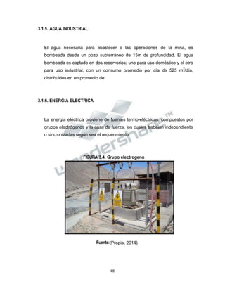 Propiedad Intelectual de la Universidad Nacional de San Agustín de Arequipa
3.1.5. AGUA INDUSTRIAL
El agua necesaria para abastecer a las operaciones de la mina, es
bombeada desde un pozo subterráneo de 15m de profundidad. El agua
bombeada es captado en dos reservorios; uno para uso doméstico y el otro
para uso industrial, con un consumo promedio por día de 525 m
3
/día,
distribuidos en un promedio de:
3.1.6. ENERGIA ELECTRICA
La energía eléctrica proviene de fuentes termo-eléctricas, compuestos por
grupos electrógenos y la casa de fuerza, los cuales trabajan independiente
o sincronizadas según sea el requerimiento.
FIGURA 3.4. Grupo electrogeno
Fuente:(Propia, 2014)
48
 