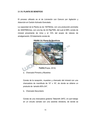 Propiedad Intelectual de la Universidad Nacional de San Agustín de Arequipa
3.1.10. PLANTA DE BENEFICIO
El proceso utilizado es el de Lixiviación con Cianuro por Agitación y
Adsorción en Carbón Activado Granulado.
La capacidad de la Planta es de 150TM/día, con una producción promedia
de 3400TMS/mes, con una ley de 22.78g/TMS, del cual el 88% consta de
mineral proveniente de mina y el 12% del acopio de relaves de
amalgamación. El tratamiento consta de:
FIGURA 3.8. Planta De Beneficios
Fuente:(Propia, 2014)
a. Chancado Primario y Muestreo
Consta de la recepción, muestreo y chancado del mineral con una
chancadora de mandíbula de 10” x 16”, de donde se obtiene un
producto de tamaño 80%-3/4”.
b. Chancado Secundario
Consta de una chancadora giratoria Telesmith 24FC, el cual trabaja
en un circuito cerrado con una zaranda vibratoria, de donde se
51
 