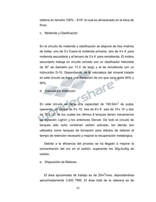 Propiedad Intelectual de la Universidad Nacional de San Agustín de Arequipa
obtiene en tamaño 100% - 3/16” el cual es almacenado en la tolva de
finos.
c. Molienda y Clasificación
En el circuito de molienda y clasificación se dispone de tres molinos
de bolas; uno de 5’x 5’para la molienda primaria, otro de 4’x 4’ para
molienda secundaria y el tercero de 3’x 6’ para remolienda. El molino
secundario trabaja en circuito cerrado con un clasificador helicoidal
de 30” de diámetro por 17.3’ de largo y el de remolienda con un
hidrociclón D-10. Dependiendo de la naturaleza del mineral tratado
en este circuito se logra una disolución de oro que varía entre 80% y
90%.
d. Cianuración Adsorción
En este circuito se tiene una capacidad de 190.54m
3
de pulpa,
operando; un tanque de 9’x 10’, tres de 9’x 9’, seis de 10’x 10’ y dos
de 12’x 12’, de los cuales los últimos 8 tanques tienen mecanismos
de agitación Ligtnin y los anteriores Denver. De todo el circuito de
tanques sólo ocho contienen carbón activado, los demás son
utilizados como tanques de lixiviación para efectos de obtener el
tiempo de retención necesario y mejorar la recuperación metalúrgica.
Debido a la eficiencia del proceso se ha llegado a mejorar la
concentración del oro en el carbón, superando los 30g.Au/Kg de
carbón.
e. Disposición de Relaves
El área aproximada de trabajo es de 20m
2
/mes, depositándose
aproximadamente 3,500 TMS. El área total de la relavera es de
52
 