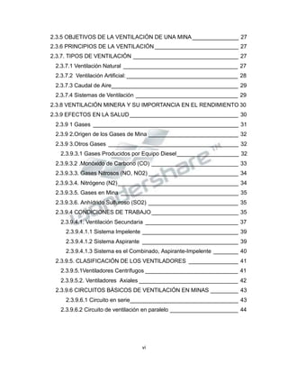 Propiedad Intelectual de la Universidad Nacional de San Agustín de Arequipa
2.3.5 OBJETIVOS DE LA VENTILACIÓN DE UNA MINA_______________ 27
2.3.6 PRINCIPIOS DE LA VENTILACIÓN ___________________________ 27
2.3.7. TIPOS DE VENTILACIÓN __________________________________ 27
2.3.7.1 Ventilación Natural _____________________________________ 27
2.3.7.2 Ventilación Artificial: ____________________________________ 28
2.3.7.3 Caudal de Aire_________________________________________ 29
2.3.7.4 Sistemas de Ventilación _________________________________ 29
2.3.8 VENTILACIÓN MINERA Y SU IMPORTANCIA EN EL RENDIMIENTO 30
2.3.9 EFECTOS EN LA SALUD ___________________________________ 30
2.3.9 1 Gases _______________________________________________ 31
2.3.9 2.Origen de los Gases de Mina _____________________________ 32
2.3.9 3.Otros Gases __________________________________________ 32
2.3.9.3.1 Gases Producidos por Equipo Diesel____________________ 32
2.3.9.3.2 .Monóxido de Carbono (CO) ____________________________ 33
2.3.9.3.3. Gases Nitrosos (NO, NO2) _____________________________ 34
2.3.9.3.4. Nitrógeno (N2)_______________________________________ 34
2.3.9.3.5. Gases en Mina ______________________________________ 35
2.3.9.3.6. Anhídrido Sulfuroso (SO2) _____________________________ 35
2.3.9.4 CONDICIONES DE TRABAJO ____________________________ 35
2.3.9.4.1. Ventilación Secundaria ______________________________ 37
2.3.9.4.1.1 Sistema Impelente _______________________________ 39
2.3.9.4.1.2 Sistema Aspirante _______________________________ 39
2.3.9.4.1.3 Sistema es el Combinado, Aspirante-Impelente ________ 40
2.3.9.5. CLASIFICACIÓN DE LOS VENTILADORES ________________ 41
2.3.9.5.1Ventiladores Centrífugos ______________________________ 41
2.3.9.5.2. Ventiladores Axiales ________________________________ 42
2.3.9.6 CIRCUITOS BÁSICOS DE VENTILACIÓN EN MINAS _________ 43
2.3.9.6.1 Circuito en serie___________________________________ 43
2.3.9.6.2 Circuito de ventilación en paralelo ______________________ 44
vi
 