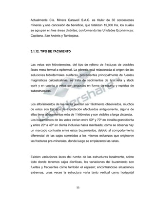 Propiedad Intelectual de la Universidad Nacional de San Agustín de Arequipa
Actualmente Cía. Minera Caravelí S.A.C. es titular de 30 concesiones
mineras y una concesión de beneficio, que totalizan 15,000 Ha, los cuales
se agrupan en tres áreas distintas; conformando las Unidades Económicas:
Capitana, San Andrés y Tambojasa.
3.1.12. TIPO DE YACIMIENTO
Las vetas son hidrotermales, del tipo de relleno de fracturas de posibles
fases meso termal a epitermal. La génesis está relacionada al origen de las
soluciones hidrotermales auríferas, provenientes principalmente de fuentes
magmáticas calcoalcalinas, se trata de yacimientos de tipo veta y stock
work y en cuanto a vetas son angostas en forma de rosario y repletas de
subestructuras.
Los afloramientos de las vetas pueden ser fácilmente observados, muchos
de estos son trabajos de explotación efectuados antiguamente, alguna de
ellas tiene afloramientos más de 1 kilómetro y son visibles a larga distancia.
Los buzamientos de las vetas varían entre 50º y 70º en tonalita-granodiorita
y entre 20º a 40º en diorita inclusive hasta manteada; como se observa hay
un marcado contraste entre estos buzamientos, debido al comportamiento
diferencial de las cajas sometidas a los mismos esfuerzos que originaron
las fracturas pre-minerales, donde luego se emplazaron las vetas.
Existen variaciones leves del rumbo de las estructuras localmente, sobre
todo donde tenemos cajas dioríticas, las variaciones del buzamiento son
fuertes y frecuentes como también el espesor; encontrándose situaciones
extremas, unas veces la estructura varia tanto vertical como horizontal
55
 