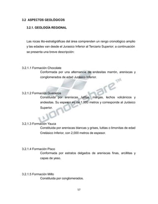Propiedad Intelectual de la Universidad Nacional de San Agustín de Arequipa
3.2 ASPECTOS GEOLÓGICOS
3.2.1. GEOLOGÍA REGIONAL
Las rocas lito-estratigráficas del área comprenden un rango cronológico amplio
y las edades van desde el Jurasico Inferior al Terciario Superior; a continuación
se presenta una breve descripción:
3.2.1.1 Formación Chocolate
Conformada por una alternancia de andesitas marrón, areniscas y
conglomerados de edad Jurásico Inferior.
3.2.1.2 Formación Guaneros
Constituida por areniscas, lutitas, margas, lechos volcánicos y
andesitas. Su espesor es de 1,000 metros y corresponde al Jurásico
Superior.
3.2.1.3 Formación Yauca
Constituida por areniscas blancas y grises, lutitas o limonitas de edad
Cretásico Inferior, con 2,000 metros de espesor.
3.2.1.4 Formación Pisco
Conformada por estratos delgados de areniscas finas, arcillitas y
capas de yeso.
3.2.1.5 Formación Millo
Constituida por conglomerados.
57
 