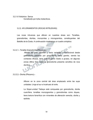 Propiedad Intelectual de la Universidad Nacional de San Agustín de Arequipa
3.2.1.6 Volcánico Senca
Constituido por tufos riodacíticos.
3.2.2. AFLORAMIENTOS (ROCAS INTRUSIVAS)
Las rocas intrusivas que afloran en nuestras áreas son: Tonalitas,
granodioritas, dioritas, monzonitas y microgramitos, constituyentes del
Batolito de la Costa. A continuación mostramos un cuadro sinóptico:
3.2.2.1.- Tonalita Granodiorita (Plioceno).-
Afloran en gran volumen y tiene variación composicional desde
gabrodiorita pasando por granodiorita hasta granito, siendo los
contactos difusos, tiene textura grano medio a grueso, en algunas
zonas (Mina San Juan) la granodiorita presenta xenolitos de roca
diorítica.
3.2.2.2.- Diorita (Plioceno).-
Afloran en la zona central del área emplazado entre las supe
unidades: Linga al sur e Incahuasi al norte.
La Súper-unidad Tiabaya está compuesta por granodiorita, diorita
cuarcífera, tonalitas monzogranitos y granodioritas como diques,
tiene textura fanerítica con minerales de alteración serecita, clorita y
epidota.
58
 