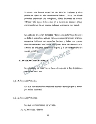 Propiedad Intelectual de la Universidad Nacional de San Agustín de Arequipa
formando una textura cavernosa de aspecto brechoso y otras
panizadas que a su vez se encuentra asociado con el cuarzo que
podemos diferenciar, uno ferruginoso, blanco ahumado de aspecto
vidrioso y otro blanco lechoso que en la mayoría de casos es el que
menor contenido de oro posee e inclusive se presenta muy estéril.
Las vetas se presentan zoneadas y bandeadas determinándose que
no todo el ancho tiene valores homogéneos como también el oro se
encuentra distribuido en pequeñas fracturas y fallas que pueden
estar relacionadas a estructuras principales; en la zona semi-oxidada
a fresca se encuentra asociada a la pirita y a un bandeamiento de
cuarzo cristalino.
3.2.4 CUBICACIÓN DE RESERVAS
La cubicación de reservas se hace de acuerdo a las definiciones
aceptadas como son:
3.2.4.1. Reservas Probadas.-
Las que son reconocidas mediante laboreo o sondajes por lo menos
por dos de sus lados.
3.2.4.2. Reservas Probables.-
Las que son reconocidas por un lado.
3.2.4.3. Reservas Posibles.-
62
 