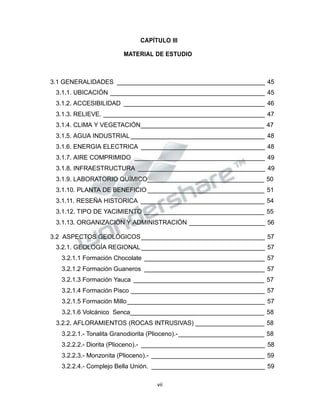 Propiedad Intelectual de la Universidad Nacional de San Agustín de Arequipa
CAPÍTULO III
MATERIAL DE ESTUDIO
3.1 GENERALIDADES ___________________________________________ 45
3.1.1. UBICACIÓN _____________________________________________ 45
3.1.2. ACCESIBILIDAD _________________________________________ 46
3.1.3. RELIEVE. _______________________________________________ 47
3.1.4. CLIMA Y VEGETACIÓN____________________________________ 47
3.1.5. AGUA INDUSTRIAL _______________________________________ 48
3.1.6. ENERGIA ELECTRICA ____________________________________ 48
3.1.7. AIRE COMPRIMIDO ______________________________________ 49
3.1.8. INFRAESTRUCTURA _____________________________________ 49
3.1.9. LABORATORIO QUÍMICO__________________________________ 50
3.1.10. PLANTA DE BENEFICIO __________________________________ 51
3.1.11. RESEÑA HISTORICA ____________________________________ 54
3.1.12. TIPO DE YACIMIENTO ___________________________________ 55
3.1.13. ORGANIZACIÓN Y ADMINISTRACIÓN ______________________ 56
3.2 ASPECTOS GEOLÓGICOS____________________________________ 57
3.2.1. GEOLOGÍA REGIONAL____________________________________ 57
3.2.1.1 Formación Chocolate ___________________________________ 57
3.2.1.2 Formación Guaneros ___________________________________ 57
3.2.1.3 Formación Yauca ______________________________________ 57
3.2.1.4 Formación Pisco _______________________________________ 57
3.2.1.5 Formación Millo________________________________________ 57
3.2.1.6 Volcánico Senca_______________________________________ 58
3.2.2. AFLORAMIENTOS (ROCAS INTRUSIVAS) ____________________ 58
3.2.2.1.- Tonalita Granodiorita (Plioceno).-_________________________ 58
3.2.2.2.- Diorita (Plioceno).- ____________________________________ 58
3.2.2.3.- Monzonita (Plioceno).- _________________________________ 59
3.2.2.4.- Complejo Bella Unión. _________________________________ 59
vii
 