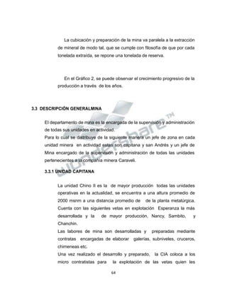 Propiedad Intelectual de la Universidad Nacional de San Agustín de Arequipa
La cubicación y preparación de la mina va paralela a la extracción
de mineral de modo tal, que se cumple con filosofía de que por cada
tonelada extraída, se repone una tonelada de reserva.
En el Gráfico 2, se puede observar el crecimiento progresivo de la
producción a través de los años.
3.3 DESCRIPCIÓN GENERALMINA
El departamento de mina es la encargada de la supervisión y administración
de todas sus unidades en actividad.
Para lo cual se distribuye de la siguiente manera un jefe de zona en cada
unidad minera en actividad estas son capitana y san Andrés y un jefe de
Mina encargado de la supervisión y administración de todas las unidades
pertenecientes a la compañía minera Caraveli.
3.3.1 UNIDAD CAPITANA
La unidad Chino II es la de mayor producción todas las unidades
operativas en la actualidad, se encuentra a una altura promedio de
2000 msnm a una distancia promedio de de la planta metalúrgica.
Cuenta con las siguientes vetas en explotación Esperanza la más
desarrollada y la de mayor producción, Nancy, Sambito, y
Chanchin.
Las labores de mina son desarrolladas y preparadas mediante
contratas encargadas de elaborar galerías, subniveles, cruceros,
chimeneas etc.
Una vez realizado el desarrollo y preparado, la CIA coloca a los
micro contratistas para la explotación de las vetas quien les
64
 