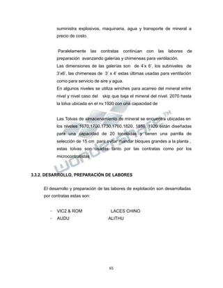 Propiedad Intelectual de la Universidad Nacional de San Agustín de Arequipa
suministra explosivos, maquinaria, agua y transporte de mineral a
precio de costo.
Paralelamente las contratas continúan con las labores de
preparación avanzando galerías y chimeneas para ventilación.
Las dimensiones de las galerías son de 4’x 6’, los subniveles de
3’x6’, las chimeneas de 3’ x 4’ estas últimas usadas para ventilación
como para servicio de aire y agua.
En algunos niveles se utiliza winches para acarreo del mineral entre
nivel y nivel caso del skip que baja el mineral del nivel. 2070 hasta
la tolva ubicada en el nv.1920 con una capacidad de
Las Tolvas de almacenamiento de mineral se encuentra ubicadas en
los niveles 1670,1700,1730,1760,1820, 1850, 1920 están diseñadas
para una capacidad de 20 toneladas y tienen una parrilla de
selección de 15 cm para evitar mandar bloques grandes a la planta ,
estas tolvas son usadas tanto por las contratas como por los
microcontratistas
3.3.2. DESARROLLO, PREPARACIÓN DE LABORES
El desarrollo y preparación de las labores de explotación son desarrolladas
por contratas estas son:
- VIC2 & ROM LACES CHINO
- AUDU ALITHU
65
 