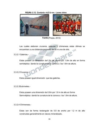 Propiedad Intelectual de la Universidad Nacional de San Agustín de Arequipa
FIGURA 3.12. Contarta vic2 & ron - Laces chino
Fuente:(Propia, 2013)
Las cuales elaboran cruceros, galerías y chimeneas estas últimas se
encuentran a una distancia promedio de 50 m una de otra.
3.3.2.1 Galerías.-
Estas poseen un dimensión de1.2m de ancho por 1.8m de alto en forma
semieliptica dando la curvatura de la corona a los 1.6m de altura.
3.3.2.2 Cruceros.-
Estos poseen igual dimensión que las galerías.
3.3.2.3Subniveles.-
Estos poseen una dimensión de 0.9m por 1.8 m de alto en forma
Semi-eliptica dando la curvatura de la corona a los 1.6m de altura.
3.3.2.4 Chimeneas.-
Estas son de forma rectangular de 0.9 de ancho por 1.2 m de alto
construidas generalmente en clavos mineralizado.
66
 