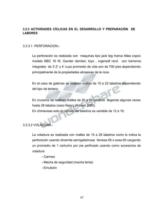 Propiedad Intelectual de la Universidad Nacional de San Agustín de Arequipa
3.3.3 ACTIVIDADES CÍCLICAS EN EL DESARROLLO Y PREPARACIÓN DE
LABORES
3.3.3.1 PERFORACION.-
La perforación es realizada con maquinas tipo jack leg marca Atlas copco
modelo BBC 16 W, Gander dember, toyo , ingersoll rand con barrenos
integrales de 3’,5’ y 4’ cuyo promedio de vida son de 700 pies dependiendo
principalmente de la propiedades abrasivas de la roca.
En el caso de galerías se realizan mallas de 15 a 22 taladros dependiendo
del tipo de terreno.
En cruceros se realizan mallas de 20 a 24 taladros llegando algunas veces
hasta 28 talados (caso Nancy IV nivel 2060).
En chimeneas esto el número de taladros es variable de 12 a 18.
3.3.3.2 VOLADURA.-
La voladura es realizada con mallas de 15 a 28 taladros como lo indica la
perforación usando dinamita semigelatinosa famesa 65 o exsa 65 cargando
un promedio de 1 cartucho por pie perforado usando como accesorios de
voladura
- Carmes
- Mecha de seguridad (mecha lenta)
- Emulsión
67
 