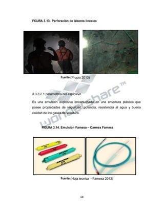 Propiedad Intelectual de la Universidad Nacional de San Agustín de Arequipa
FIGURA 3.13. Perforación de labores lineales
Fuente:(Propia 2013)
3.3.3.2.1 parámetros del explosivo
Es una emulsión explosiva encartuchada en una envoltura plástica que
posee propiedades de seguridad, potencia, resistencia al agua y buena
calidad de los gases de voladura.
FIGURA 3.14. Emulsion Famesa – Carmex Famesa
Fuente:(Hoja tecnica – Famesa 2013)
68
 