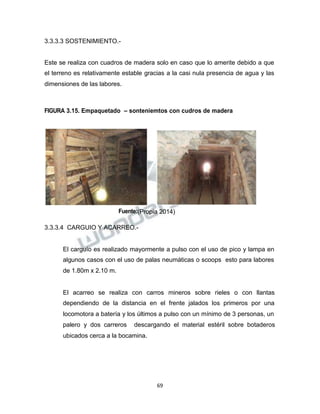 Propiedad Intelectual de la Universidad Nacional de San Agustín de Arequipa
3.3.3.3 SOSTENIMIENTO.-
Este se realiza con cuadros de madera solo en caso que lo amerite debido a que
el terreno es relativamente estable gracias a la casi nula presencia de agua y las
dimensiones de las labores.
FIGURA 3.15. Empaquetado – sonteniemtos con cudros de madera
Fuente:(Propia 2014)
3.3.3.4 CARGUIO Y ACARREO.-
El carguío es realizado mayormente a pulso con el uso de pico y lampa en
algunos casos con el uso de palas neumáticas o scoops esto para labores
de 1.80m x 2.10 m.
El acarreo se realiza con carros mineros sobre rieles o con llantas
dependiendo de la distancia en el frente jalados los primeros por una
locomotora a batería y los últimos a pulso con un mínimo de 3 personas, un
palero y dos carreros descargando el material estéril sobre botaderos
ubicados cerca a la bocamina.
69
 
