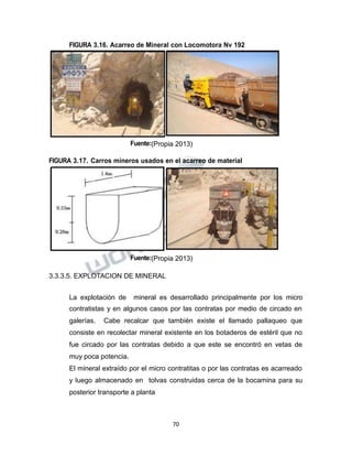 Propiedad Intelectual de la Universidad Nacional de San Agustín de Arequipa
FIGURA 3.16. Acarreo de Mineral con Locomotora Nv 192
Fuente:(Propia 2013)
FIGURA 3.17. Carros mineros usados en el acarreo de material
Fuente:(Propia 2013)
3.3.3.5. EXPLOTACION DE MINERAL
La explotación de mineral es desarrollado principalmente por los micro
contratistas y en algunos casos por las contratas por medio de circado en
galerías. Cabe recalcar que también existe el llamado pallaqueo que
consiste en recolectar mineral existente en los botaderos de estéril que no
fue circado por las contratas debido a que este se encontró en vetas de
muy poca potencia.
El mineral extraído por el micro contratitas o por las contratas es acarreado
y luego almacenado en tolvas construidas cerca de la bocamina para su
posterior transporte a planta
70
 