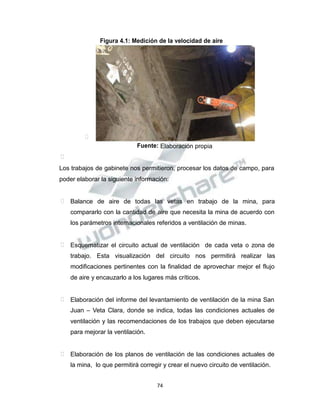 Propiedad Intelectual de la Universidad Nacional de San Agustín de Arequipa
Figura 4.1: Medición de la velocidad de aire

Fuente: Elaboración propia

Los trabajos de gabinete nos permitieron, procesar los datos de campo, para
poder elaborar la siguiente información:
 Balance de aire de todas las vetas en trabajo de la mina, para
compararlo con la cantidad de aire que necesita la mina de acuerdo con
los parámetros internacionales referidos a ventilación de minas.
 Esquematizar el circuito actual de ventilación de cada veta o zona de
trabajo. Esta visualización del circuito nos permitirá realizar las
modificaciones pertinentes con la finalidad de aprovechar mejor el flujo
de aire y encauzarlo a los lugares más críticos.
 Elaboración del informe del levantamiento de ventilación de la mina San
Juan – Veta Clara, donde se indica, todas las condiciones actuales de
ventilación y las recomendaciones de los trabajos que deben ejecutarse
para mejorar la ventilación.
 Elaboración de los planos de ventilación de las condiciones actuales de
la mina, lo que permitirá corregir y crear el nuevo circuito de ventilación.
74
 