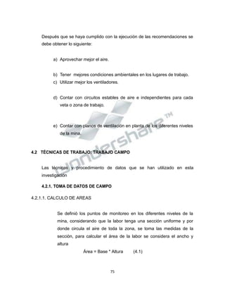 Propiedad Intelectual de la Universidad Nacional de San Agustín de Arequipa
Después que se haya cumplido con la ejecución de las recomendaciones se
debe obtener lo siguiente:
a) Aprovechar mejor el aire.
b) Tener mejores condiciones ambientales en los lugares de trabajo.
c) Utilizar mejor los ventiladores.
d) Contar con circuitos estables de aire e independientes para cada
veta o zona de trabajo.
e) Contar con planos de ventilación en planta de los diferentes niveles
de la mina.
4.2 TÉCNICAS DE TRABAJO: TRABAJO CAMPO
Las técnicas y procedimiento de datos que se han utilizado en esta
investigación
4.2.1. TOMA DE DATOS DE CAMPO
4.2.1.1. CALCULO DE AREAS
Se definió los puntos de monitoreo en los diferentes niveles de la
mina, considerando que la labor tenga una sección uniforme y por
donde circula el aire de toda la zona, se toma las medidas de la
sección, para calcular el área de la labor se considera el ancho y
altura
Área = Base * Altura (4.1)
75
 