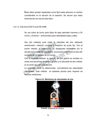Propiedad Intelectual de la Universidad Nacional de San Agustín de Arequipa
Estos datos quedan registrados como fijos hasta observar un cambio
considerable en la sección de la estación. Se asume que estas
dimensiones son las de toda labor.
4.2.1.2. CALCULO DE FLUJO DE AIRE
Se uso tubos de humo para flujos de baja velocidad menores a 20
m/min, y el termo – anemómetro para velocidades bajas y altas.
Hay dos métodos para medir la velocidad del aire utilizando
anemómetro: medición continua y medición de punto fijo. Con el
primer método, el instrumento es desplazado lentamente por la
sección transversal de una galería, procurando cubrir toda el área del
conducto en un periodo de un minuto.
Con el segundo método, la sección de una galería es dividida en
varias sub-secciones de aéreas iguales y la velocidad de aire medido
en el centro de cada sub-sección.
La velocidad actual es determinada promediando las velocidades
individuales. Este método es bastante preciso pero requiere de
muchas mediciones.
Figura 4.2: Monitoreo de velocidades de aire
Fuente: Elaboración propia
76
 
