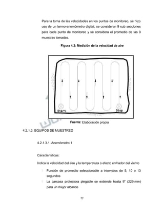 Propiedad Intelectual de la Universidad Nacional de San Agustín de Arequipa
Para la toma de las velocidades en los puntos de monitoreo, se hizo
uso de un termo-anemómetro digital, se consideran 9 sub secciones
para cada punto de monitoreo y se considera el promedio de las 9
muestras tomadas.
Figura 4.3: Medición de la velocidad de aire
Fuente: Elaboración propia
4.2.1.3. EQUIPOS DE MUESTREO
4.2.1.3.1. Anemómetro 1
Características:
Indica la velocidad del aire y la temperatura o efecto enfriador del viento
 Función de promedio seleccionable a intervalos de 5, 10 o 13
segundos
 La carcasa protectora plegable se extiende hasta 9" (229 mm)
para un mejor alcance
77
 