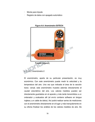 Propiedad Intelectual de la Universidad Nacional de San Agustín de Arequipa
 Monte para trípode
 Registro de datos con apagado automático
Figura 4.4: Anemómetro EXTECH
Fuente: (Internet)
4.2.1.3.2. Anemómetro 2
El anemómetro, aparte de su particular presentación, es muy
económico. Con este anemómetro puede medir la velocidad y la
temperatura del aire. Una vez que indicada el área de la sección
trans- versal, este anemómetro muestra además directamente el
caudal volumétrico del aire. Los valores medidos pueden ser
directamente guardados en el aparato y más tarde transmitidos a un
ordenador y evaluados allí (el envío contiene software en lengua
inglesa y un cable de datos). Así podrá realizar series de mediciones
con el anemómetro directamente en el lugar y más tranquilamente en
su oficina finalizar los análisis de los valores medidos de aire. De
78
 