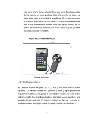 Propiedad Intelectual de la Universidad Nacional de San Agustín de Arequipa
esta forma ahorra tiempo al evitar tener que tomar fastidiosas notas
de los valores así como posibles fallos al transmitir los datos. La
rueda alada externa (conectada a un cable de 1,5 m) hace aumentar
la movilidad y flexibilidad en una medición exacta de la velocidad del
aire. Estos anemómetros forman parte del equipo básico de un
técnico de sistemas de aireación para llevar a cabo el ajuste y control
de instalaciones de ventilación.
Figura 4.5: Anemómetro PROVA
Fuente: (Internet)
4.2.1.3.3. Detector Altaír 4x
El Detector ALTAIR 4X para LEL, CO, H2S y O2 están robusto como
aparenta. La robusta carcasa IP67 (estanca a polvo y agua) proporciona
inigualable durabilidad, incluyendo la capacidad de resistir una caída de 6m
sobre hormigón. Con grandes pulsadores operables usando guantes y una
pantalla de alto contraste, El detector multigas es fácil de manejar en
cualquier entorno de trabajo, incluso en condiciones de baja iluminación
79
 