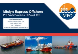 Miclyn Express Offshore
FY13 Results Presentation – 26 August, 2013
Live Webcast Details
Presenter: Diederik de Boer, CEO
Date: 26 August, 2013
Time: 11:00am AEST
Access: http://www.brrmedia.com/event/114725
 