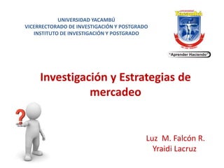 UNIVERSIDAD YACAMBÚ
VICERRECTORADO DE INVESTIGACIÓN Y POSTGRADO
INSTITUTO DE INVESTIGACIÓN Y POSTGRADO
Luz M. Falcón R.
Yraidi Lacruz
Investigación y Estrategias de
mercadeo
 