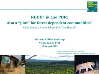 REDD+ in Lao PDR:
also a “plus” for forest dependent communities?
        Colin Moore1, Arlyne Johnson2 & Troy Hansel1



                 Mic-Mac REDD+ Workshop
                    Vientiane, Lao PDR
                      30 August 2012
                                    1Wildlife    Conservation Society, Lao PDR
                                    2 Wildlife   Conservation Society & Foundations of Success
 