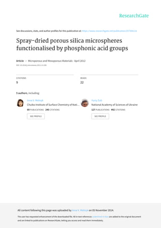 See	discussions,	stats,	and	author	profiles	for	this	publication	at:	https://www.researchgate.net/publication/257366131
Spray-dried	porous	silica	microspheres
functionalised	by	phosphonic	acid	groups
Article		in		Microporous	and	Mesoporous	Materials	·	April	2012
DOI:	10.1016/j.micromeso.2011.11.038
CITATIONS
9
READS
22
5	authors,	including:
Inna	V.	Melnyk
Chuiko	Institute	of	Surface	Chemistry	of	Nati…
69	PUBLICATIONS			240	CITATIONS			
SEE	PROFILE
Yuriy	Zub
National	Academy	of	Sciences	of	Ukraine
127	PUBLICATIONS			492	CITATIONS			
SEE	PROFILE
All	content	following	this	page	was	uploaded	by	Inna	V.	Melnyk	on	05	November	2014.
The	user	has	requested	enhancement	of	the	downloaded	file.	All	in-text	references	underlined	in	blue	are	added	to	the	original	document
and	are	linked	to	publications	on	ResearchGate,	letting	you	access	and	read	them	immediately.
 
