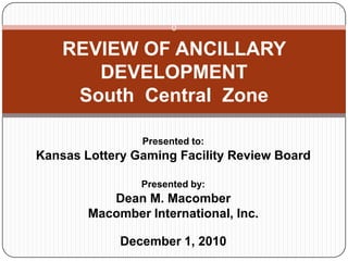 0
Presented to:
Kansas Lottery Gaming Facility Review Board
Presented by:
Dean M. Macomber
Macomber International, Inc.
December 1, 2010
REVIEW OF ANCILLARY
DEVELOPMENT
South Central Zone
 