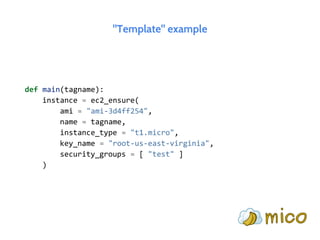 "Template" example
def main(tagname):
instance = ec2_ensure(
ami = "ami-3d4ff254",
name = tagname,
instance_type = "t1.micro",
key_name = "root-us-east-virginia",
security_groups = [ "test" ]
)
 