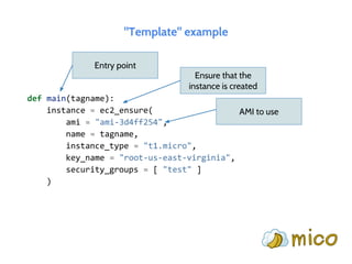 "Template" example
def main(tagname):
instance = ec2_ensure(
ami = "ami-3d4ff254",
name = tagname,
instance_type = "t1.micro",
key_name = "root-us-east-virginia",
security_groups = [ "test" ]
)
Entry point
Ensure that the
instance is created
AMI to use
 
