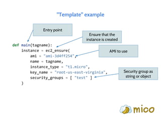 "Template" example
def main(tagname):
instance = ec2_ensure(
ami = "ami-3d4ff254",
name = tagname,
instance_type = "t1.micro",
key_name = "root-us-east-virginia",
security_groups = [ "test" ]
)
Entry point
Ensure that the
instance is created
AMI to use
Security group as
string or object
 