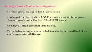 11
Advantages of proposed method over existing methods:
• It is robust, accurate and efficient than the current method.
• It can be applied to higher field (e.g. 7 T) MRI scanners, the intensity inhomogeneities
have more complicated profiles than 1.5 T and 3 T MR images.
• It is numerical stable in computation of the bias field.
• This method doesn’t require separate methods for estimating energy and bias field, and
also for segmentation of MR images.
 