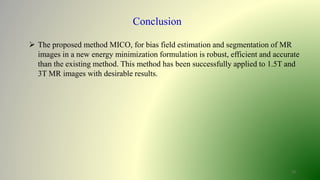 13
Conclusion
 The proposed method MICO, for bias field estimation and segmentation of MR
images in a new energy minimization formulation is robust, efficient and accurate
than the existing method. This method has been successfully applied to 1.5T and
3T MR images with desirable results.
 